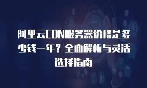 阿里云CDN服务器价格是多少钱一年？全面解析与灵活选择指南