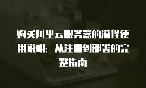 购买阿里云服务器的流程使用说明：从注册到部署的完整指南