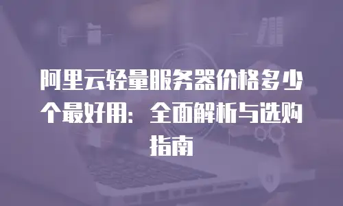 阿里云轻量服务器价格多少个最好用：全面解析与选购指南