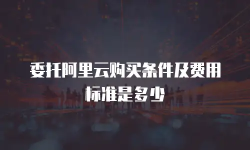 委托阿里云购买条件及费用标准是多少