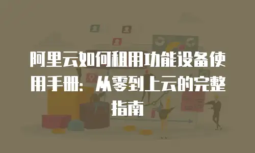 阿里云如何租用功能设备使用手册：从零到上云的完整指南