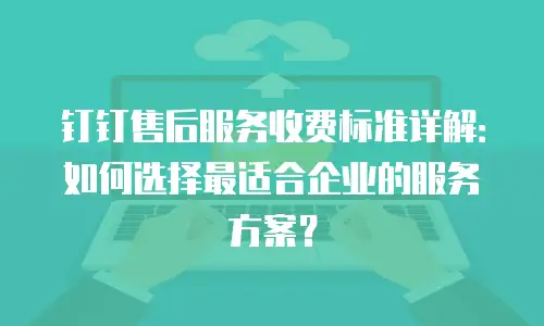 钉钉售后服务收费标准详解：如何选择最适合企业的服务方案？