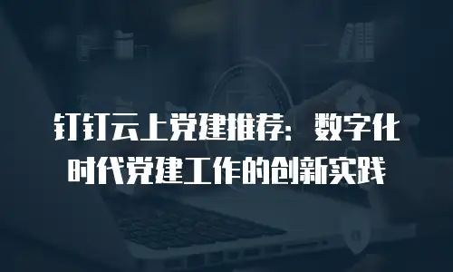 钉钉云上党建推荐：数字化时代党建工作的创新实践