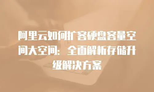阿里云如何扩容硬盘容量空间大空间：全面解析存储升级解决方案