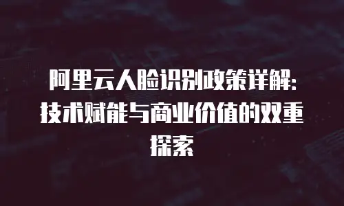 阿里云人脸识别政策详解：技术赋能与商业价值的双重探索