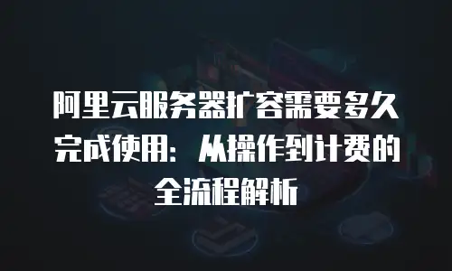 阿里云服务器扩容需要多久完成使用：从操作到计费的全流程解析