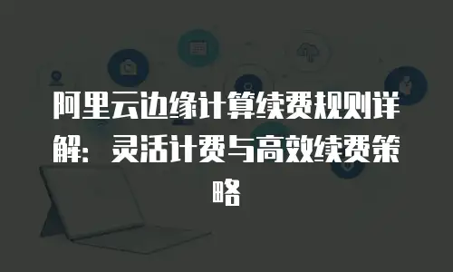 阿里云边缘计算续费规则详解：灵活计费与高效续费策略