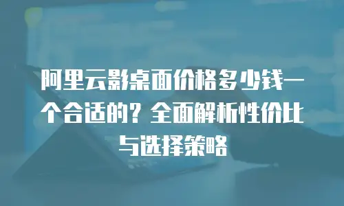 阿里云影桌面价格多少钱一个合适的？全面解析性价比与选择策略