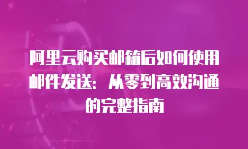 阿里云购买邮箱后如何使用邮件发送：从零到高效沟通的完整指南
