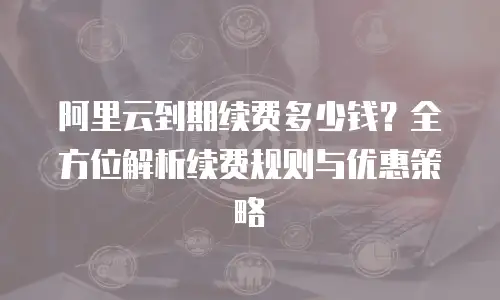 阿里云到期续费多少钱？全方位解析续费规则与优惠策略