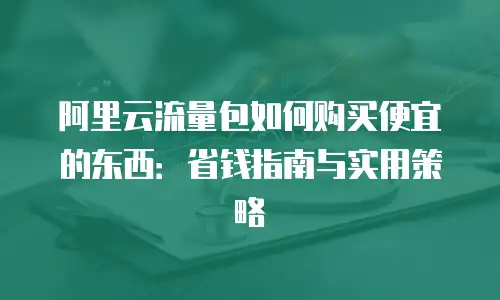 阿里云流量包如何购买便宜的东西：省钱指南与实用策略