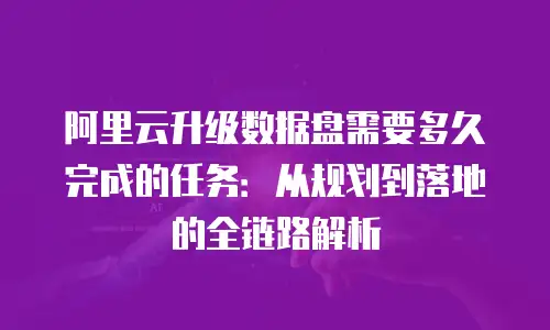 阿里云升级数据盘需要多久完成的任务：从规划到落地的全链路解析