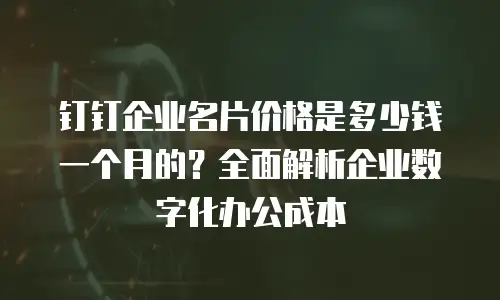 钉钉企业名片价格是多少钱一个月的？全面解析企业数字化办公成本