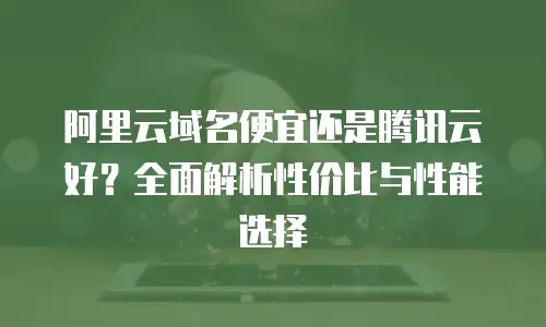 阿里云域名便宜还是腾讯云好？全面解析性价比与性能选择