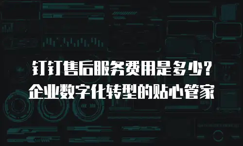 钉钉售后服务费用是多少？企业数字化转型的贴心管家