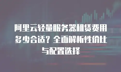阿里云轻量服务器租赁费用多少合适？全面解析性价比与配置选择