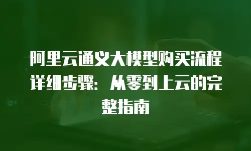 阿里云通义大模型购买流程详细步骤：从零到上云的完整指南