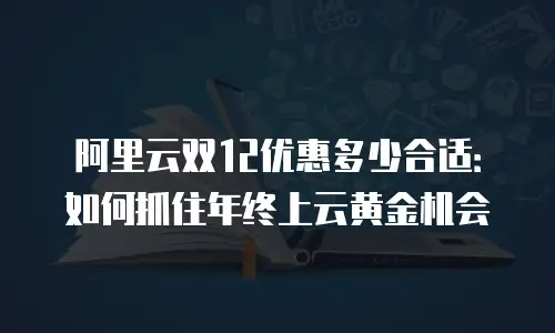 阿里云双12优惠多少合适：如何抓住年终上云黄金机会