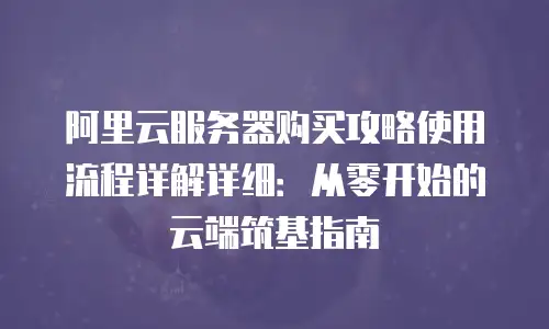 阿里云服务器购买攻略使用流程详解详细：从零开始的云端筑基指南