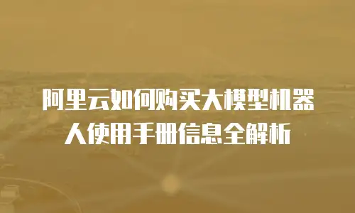 阿里云如何购买大模型机器人使用手册信息全解析