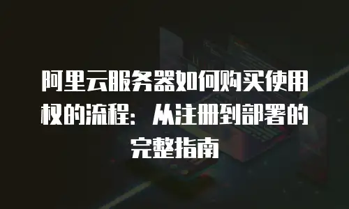 阿里云服务器如何购买使用权的流程：从注册到部署的完整指南