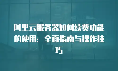 阿里云服务器如何续费功能的使用：全面指南与操作技巧