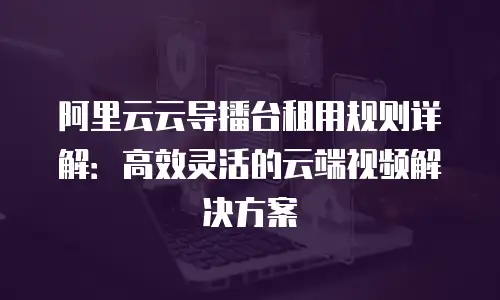 阿里云云导播台租用规则详解：高效灵活的云端视频解决方案