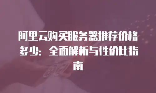 阿里云购买服务器推荐价格多少：全面解析与性价比指南