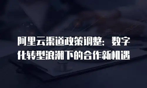 阿里云渠道政策调整：数字化转型浪潮下的合作新机遇