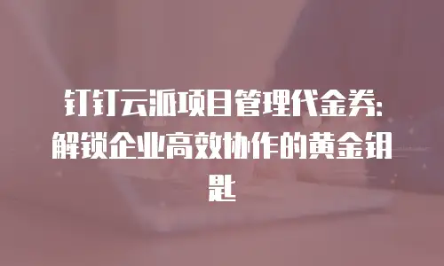 钉钉云派项目管理代金券：解锁企业高效协作的黄金钥匙