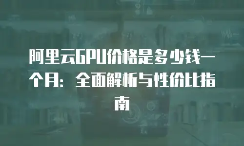阿里云GPU价格是多少钱一个月：全面解析与性价比指南