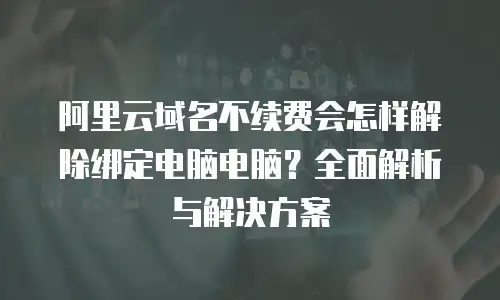 阿里云域名不续费会怎样解除绑定电脑电脑？全面解析与解决方案