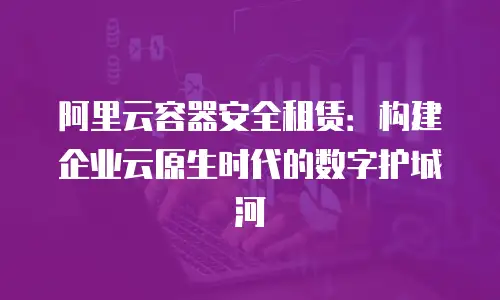 阿里云容器安全租赁：构建企业云原生时代的数字护城河