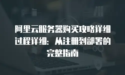 阿里云服务器购买攻略详细过程详细：从注册到部署的完整指南