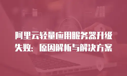 阿里云轻量应用服务器升级失败：原因解析与解决方案