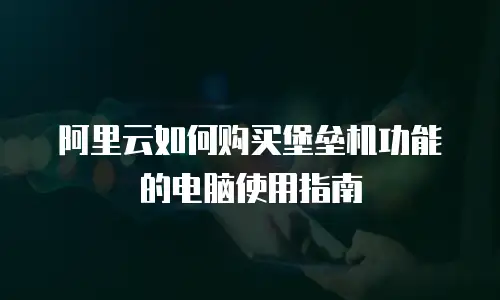 阿里云如何购买堡垒机功能的电脑使用指南