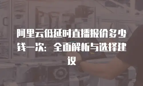 阿里云低延时直播报价多少钱一次：全面解析与选择建议