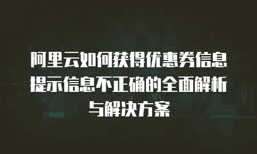 阿里云如何获得优惠券信息提示信息不正确的全面解析与解决方案
