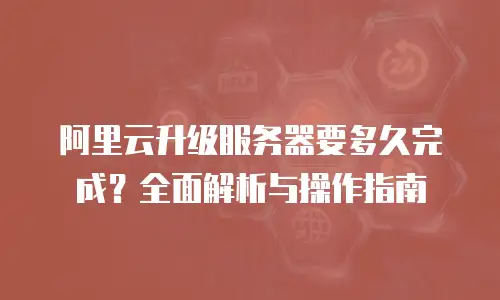 阿里云升级服务器要多久完成？全面解析与操作指南