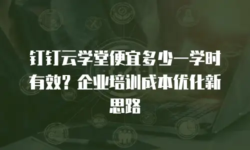 钉钉云学堂便宜多少一学时有效？企业培训成本优化新思路