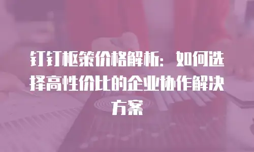 钉钉枢策价格解析：如何选择高性价比的企业协作解决方案