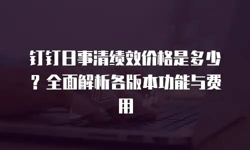 钉钉日事清绩效价格是多少？全面解析各版本功能与费用