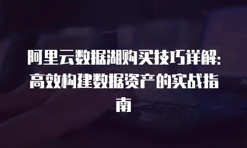 阿里云数据湖购买技巧详解：高效构建数据资产的实战指南