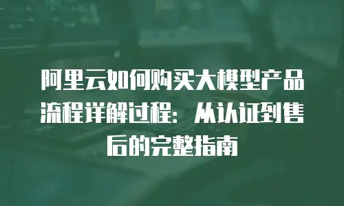 阿里云如何购买大模型产品流程详解过程：从认证到售后的完整指南