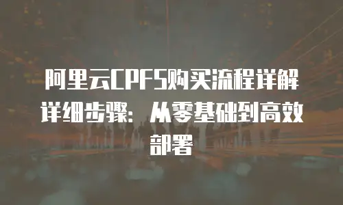 阿里云CPFS购买流程详解详细步骤：从零基础到高效部署