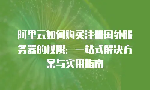 阿里云如何购买注册国外服务器的权限：一站式解决方案与实用指南