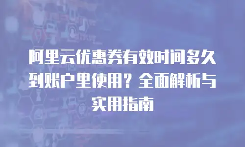 阿里云优惠券有效时间多久到账户里使用？全面解析与实用指南