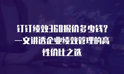 钉钉绩效360报价多少钱？一文讲透企业绩效管理的高性价比之选