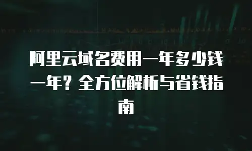 阿里云域名费用一年多少钱一年？全方位解析与省钱指南