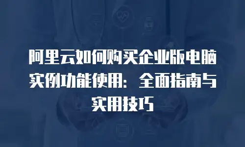 阿里云如何购买企业版电脑实例功能使用：全面指南与实用技巧